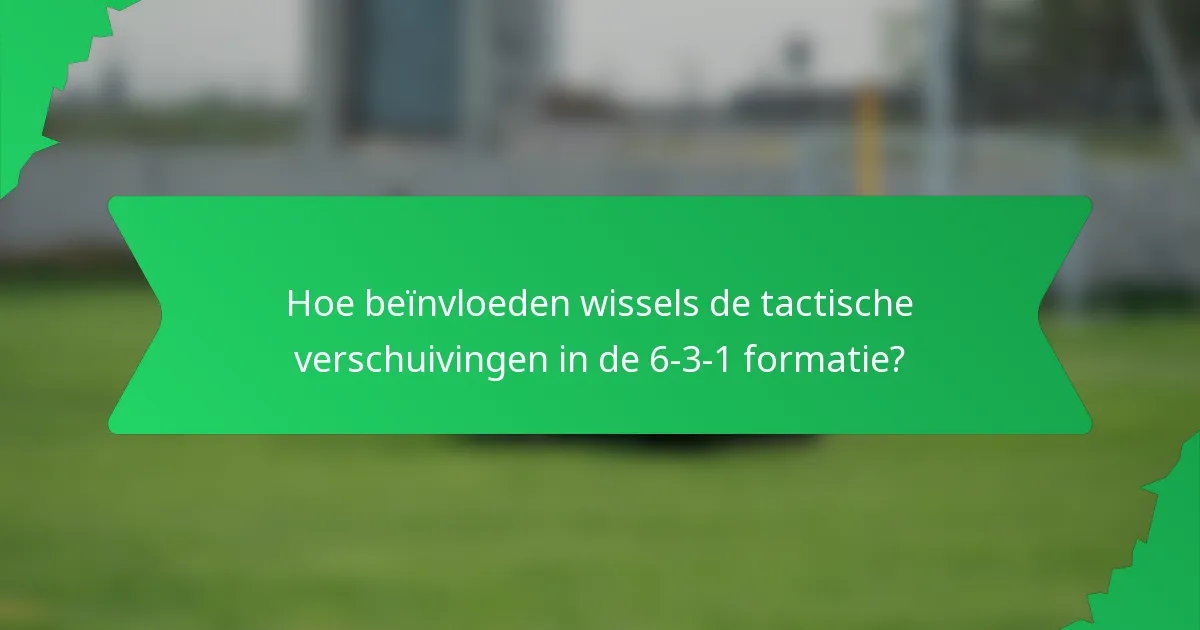 Hoe beïnvloeden wissels de tactische verschuivingen in de 6-3-1 formatie?