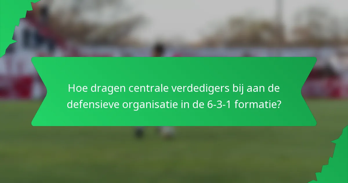Hoe dragen centrale verdedigers bij aan de defensieve organisatie in de 6-3-1 formatie?