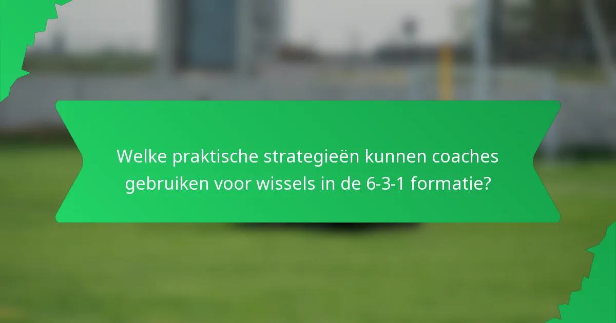 Welke praktische strategieën kunnen coaches gebruiken voor wissels in de 6-3-1 formatie?